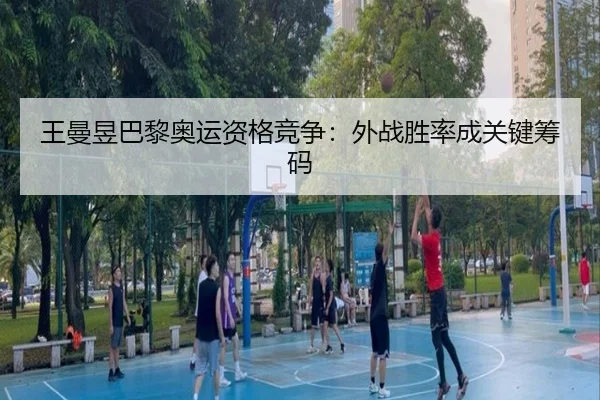 王曼昱巴黎奥运资格竞争：外战胜率成关键筹码