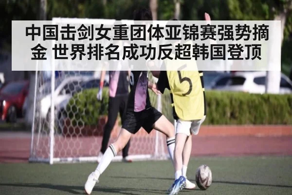 中国击剑女重团体亚锦赛强势摘金 世界排名成功反超韩国登顶