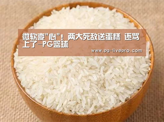 微软变心!两大死敌送蛋糕 还骂上了-PG篮球(图2) PG体育