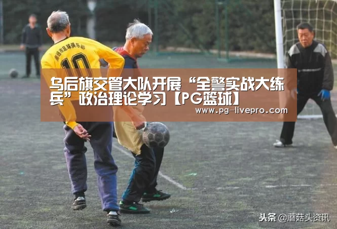 乌后旗交管大队开展“全警实战大练兵”政治理论学习【PG篮球】(图4) PG篮球
